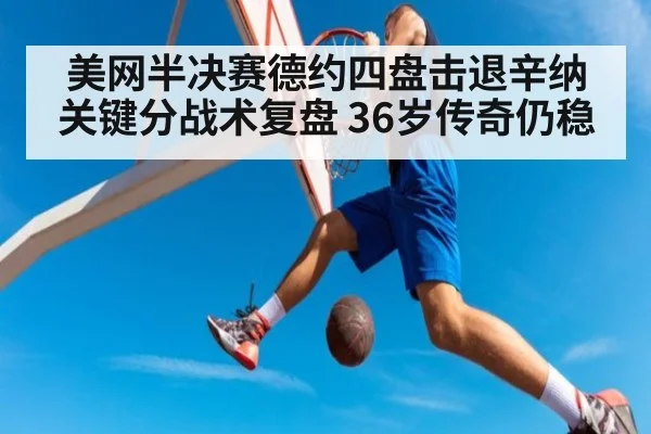 美网半决赛德约四盘击退辛纳 关键分战术复盘 36岁传奇仍稳