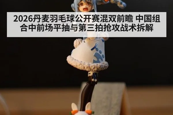 2026丹麦羽毛球公开赛混双前瞻 中国组合中前场平抽与第三拍抢攻战术拆解